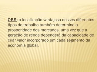  OBS: a localização vantajosa desses diferentes
tipos de trabalho também determina a
prosperidade dos mercados, uma vez que a
geração de renda dependerá da capacidade de
criar valor incorporado em cada segmento da
economia global.
 