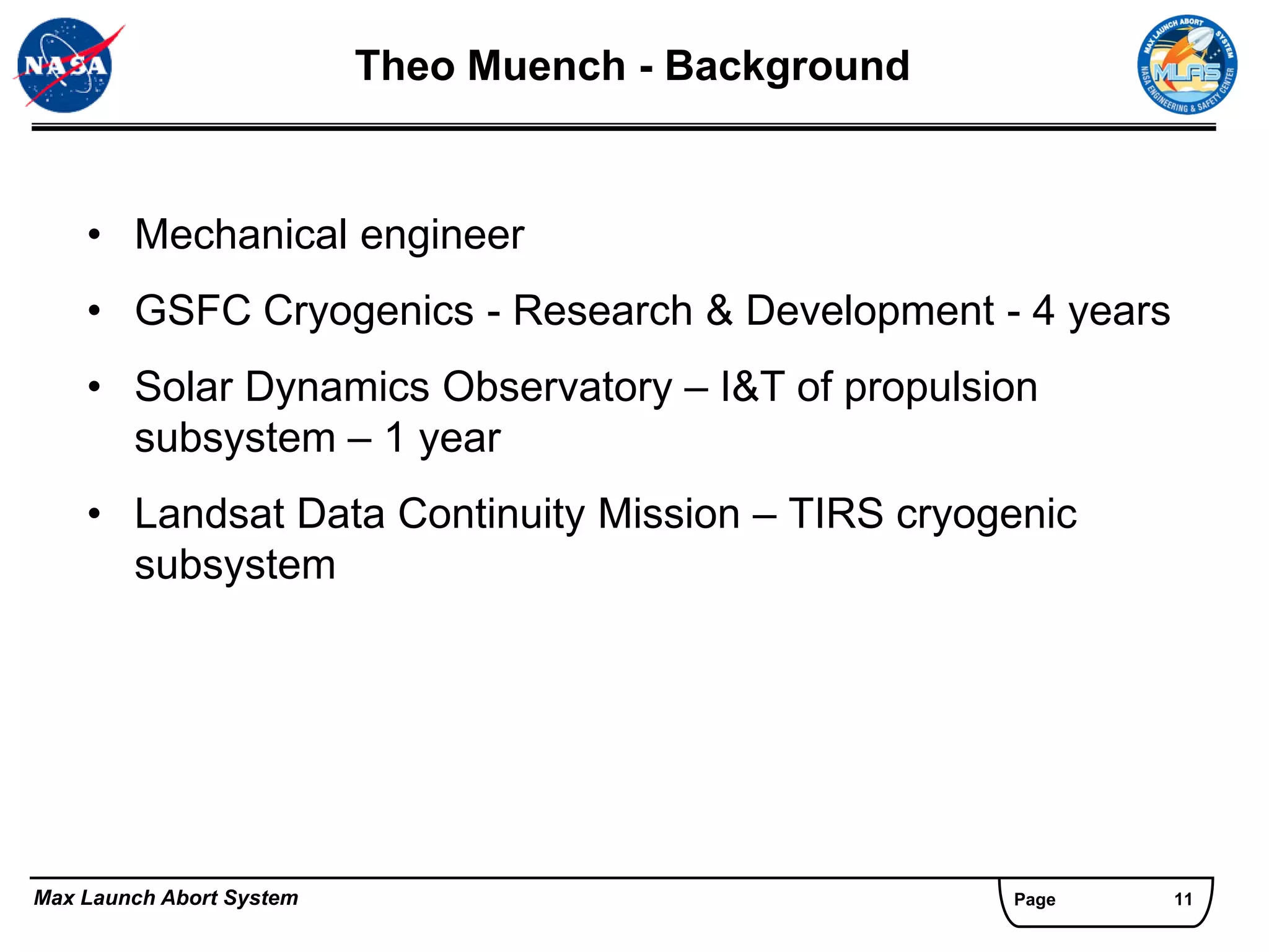 Theo Muench - Background


    • Mechanical engineer
    • GSFC Cryogenics - Research & Development - 4 years
    • Solar Dynamics Observatory – I&T of propulsion
      subsystem – 1 year
    • Landsat Data Continuity Mission – TIRS cryogenic
      subsystem




Max Launch Abort System                              Page   11
 