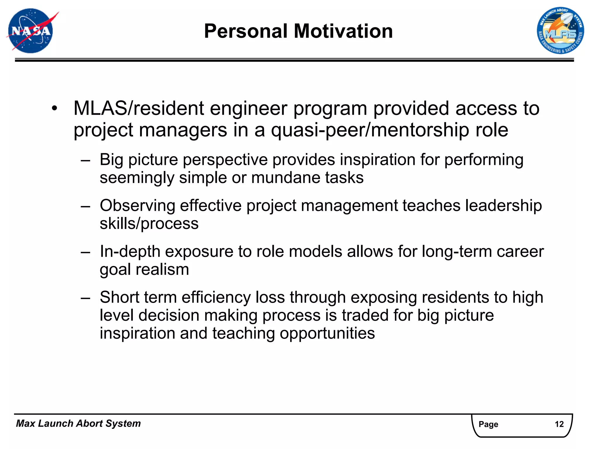 Personal Motivation


      • MLAS/resident engineer program provided access to
        project managers in a quasi-peer/mentorship role
           – Big picture perspective provides inspiration for performing
             seemingly simple or mundane tasks
           – Observing effective project management teaches leadership
             skills/process
           – In-depth exposure to role models allows for long-term career
             goal realism
           – Short term efficiency loss through exposing residents to high
             level decision making process is traded for big picture
             inspiration and teaching opportunities




Max Launch Abort System                                          Page        12
 