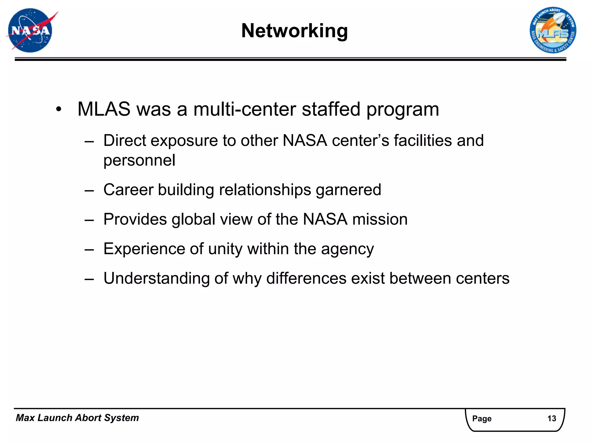 Networking


       • MLAS was a multi-center staffed program
            – Direct exposure to other NASA center’s facilities and
              personnel
            – Career building relationships garnered
            – Provides global view of the NASA mission
            – Experience of unity within the agency
            – Understanding of why differences exist between centers




Max Launch Abort System                                          Page   13
 