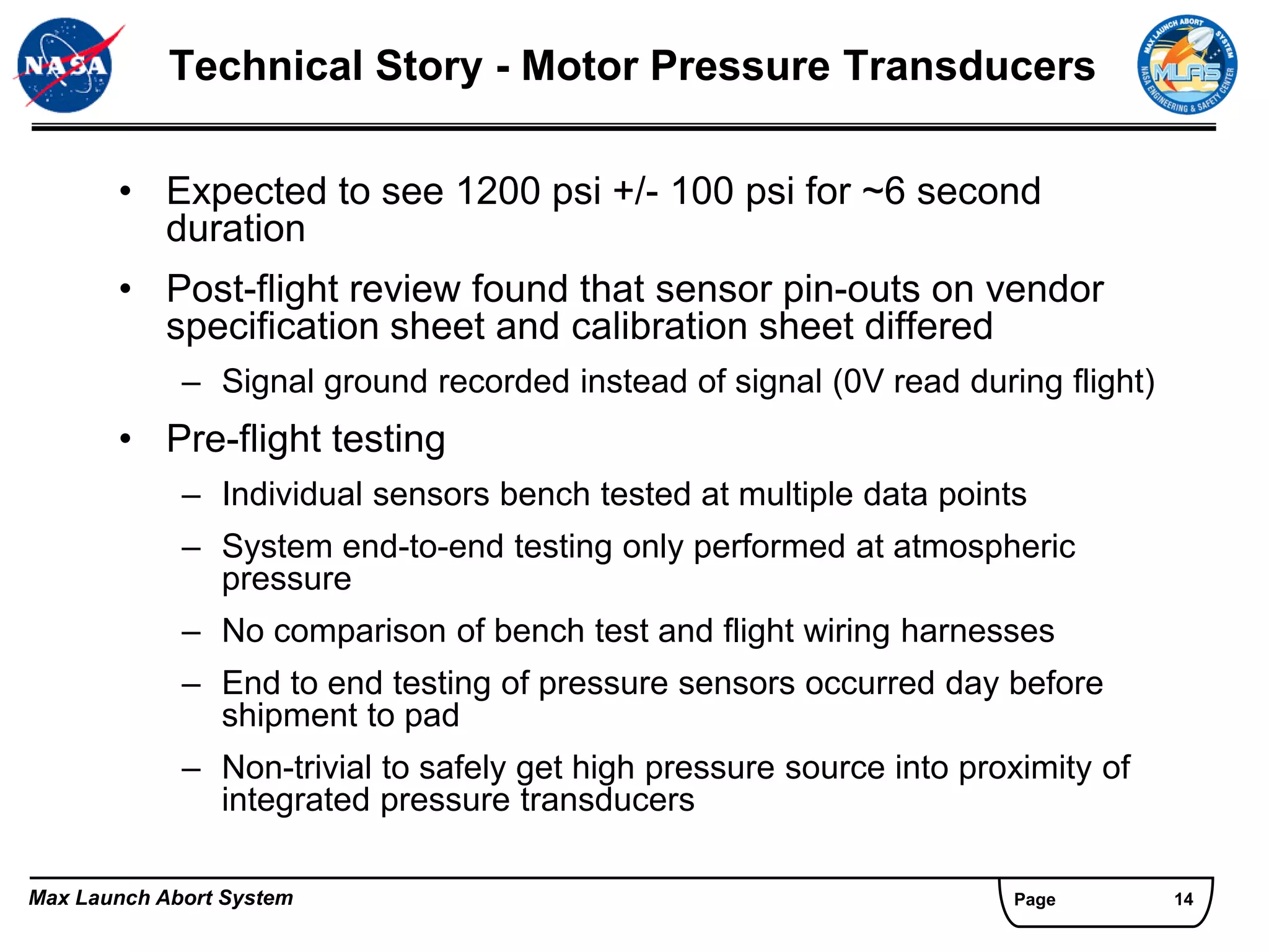 Technical Story - Motor Pressure Transducers

       • Expected to see 1200 psi +/- 100 psi for ~6 second
         duration
       • Post-flight review found that sensor pin-outs on vendor
         specification sheet and calibration sheet differed
             – Signal ground recorded instead of signal (0V read during flight)
       • Pre-flight testing
             – Individual sensors bench tested at multiple data points
             – System end-to-end testing only performed at atmospheric
               pressure
             – No comparison of bench test and flight wiring harnesses
             – End to end testing of pressure sensors occurred day before
               shipment to pad
             – Non-trivial to safely get high pressure source into proximity of
               integrated pressure transducers

Max Launch Abort System                                               Page        14
 