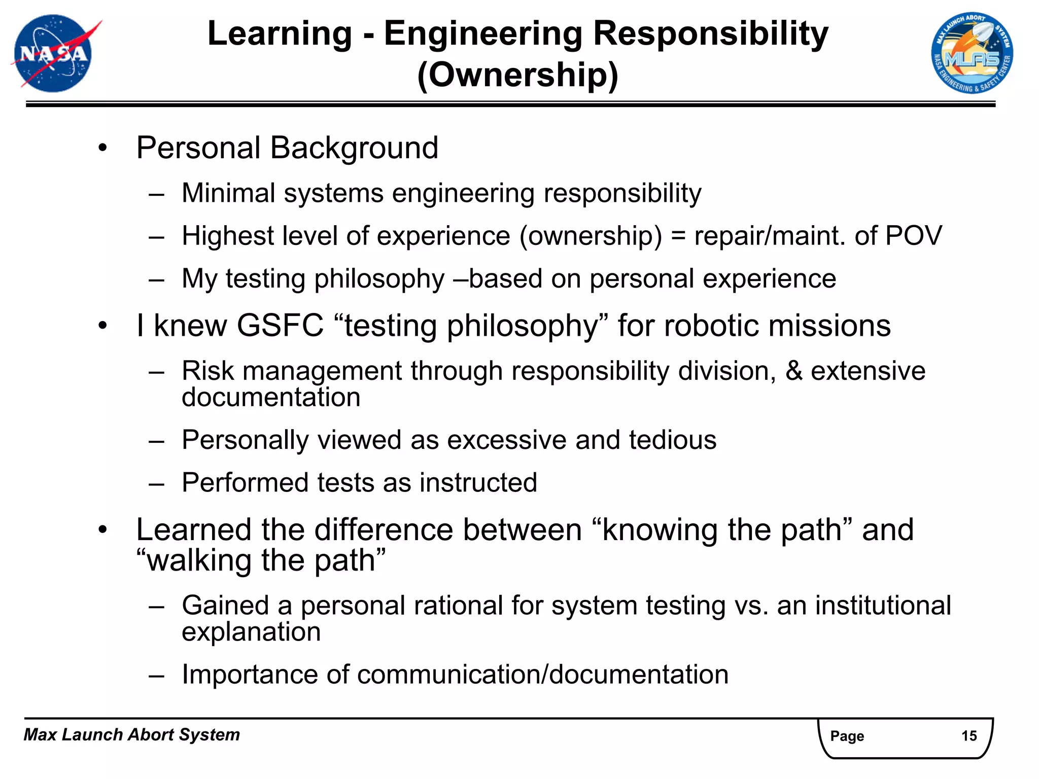 Learning - Engineering Responsibility
                               (Ownership)

       • Personal Background
             – Minimal systems engineering responsibility
             – Highest level of experience (ownership) = repair/maint. of POV
             – My testing philosophy –based on personal experience
       • I knew GSFC “testing philosophy” for robotic missions
             – Risk management through responsibility division, & extensive
               documentation
             – Personally viewed as excessive and tedious
             – Performed tests as instructed
       • Learned the difference between “knowing the path” and
         “walking the path”
             – Gained a personal rational for system testing vs. an institutional
               explanation
             – Importance of communication/documentation

Max Launch Abort System                                               Page          15
 
