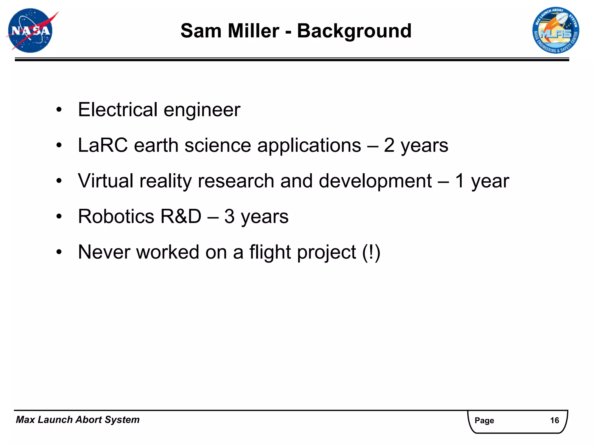 Sam Miller - Background


       • Electrical engineer
       • LaRC earth science applications – 2 years
       • Virtual reality research and development – 1 year
       • Robotics R&D – 3 years
       • Never worked on a flight project (!)




Max Launch Abort System                               Page   16
 