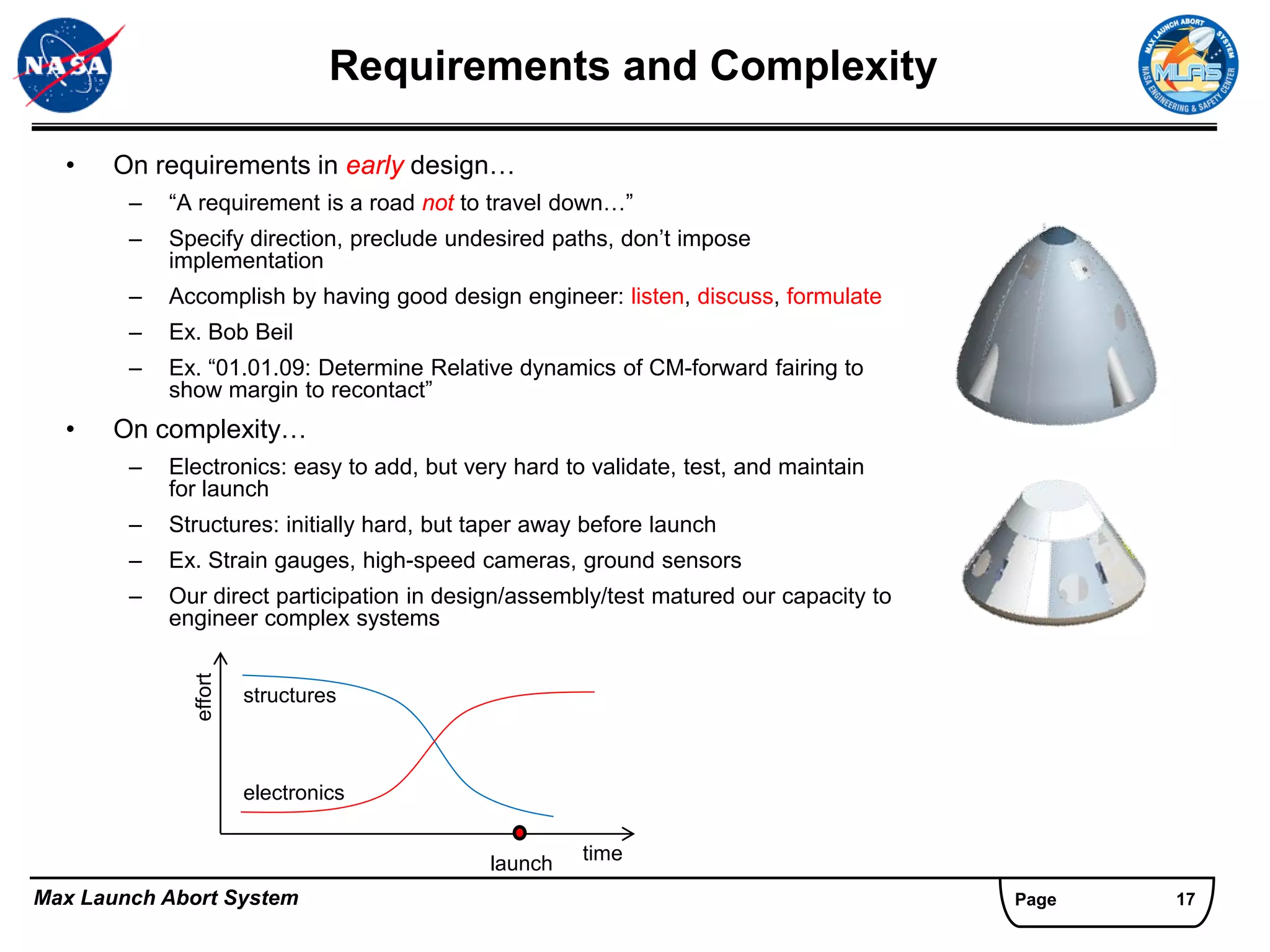 Requirements and Complexity

  •   On requirements in early design…
        –   “A requirement is a road not to travel down…”
        –   Specify direction, preclude undesired paths, don’t impose
            implementation
        –   Accomplish by having good design engineer: listen, discuss, formulate
        –   Ex. Bob Beil
        –   Ex. “01.01.09: Determine Relative dynamics of CM-forward fairing to
            show margin to recontact”
  •   On complexity…
        –   Electronics: easy to add, but very hard to validate, test, and maintain
            for launch
        –   Structures: initially hard, but taper away before launch
        –   Ex. Strain gauges, high-speed cameras, ground sensors
        –   Our direct participation in design/assembly/test matured our capacity to
            engineer complex systems
              effort




                       structures



                       electronics


                                            launch    time

Max Launch Abort System                                                                Page   17
 