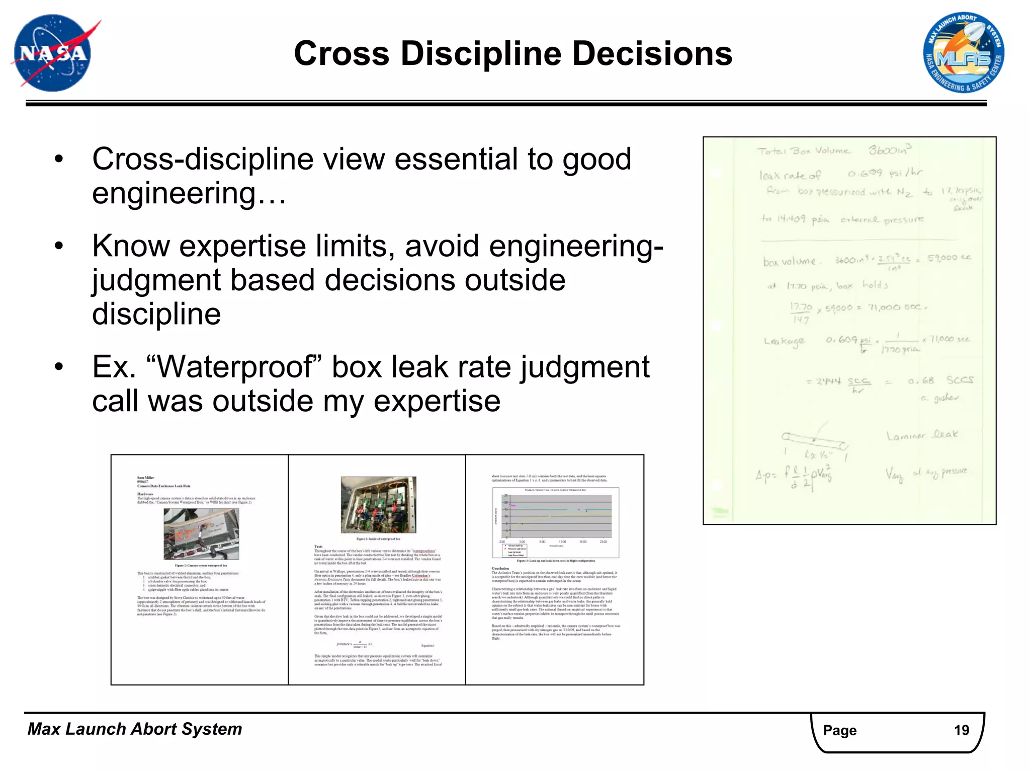 Cross Discipline Decisions


  • Cross-discipline view essential to good
    engineering…
  • Know expertise limits, avoid engineering-
    judgment based decisions outside
    discipline
  • Ex. “Waterproof” box leak rate judgment
    call was outside my expertise




Max Launch Abort System                                Page   19
 