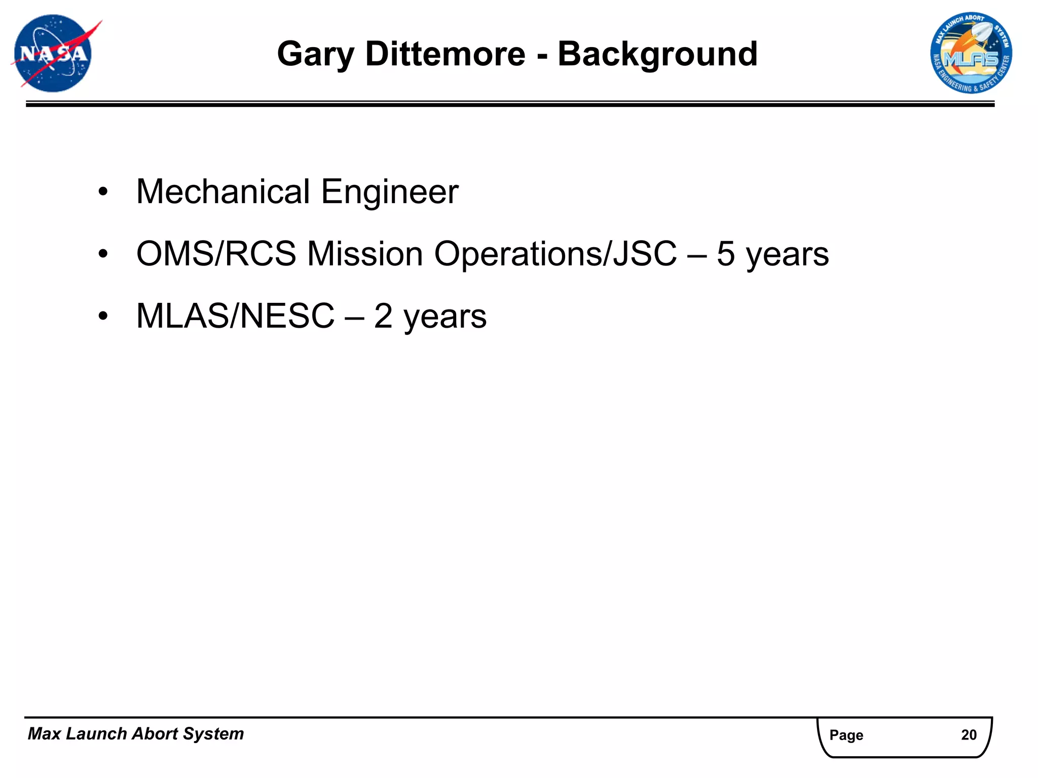 Gary Dittemore - Background


       • Mechanical Engineer
       • OMS/RCS Mission Operations/JSC – 5 years
       • MLAS/NESC – 2 years




Max Launch Abort System                                 Page   20
 
