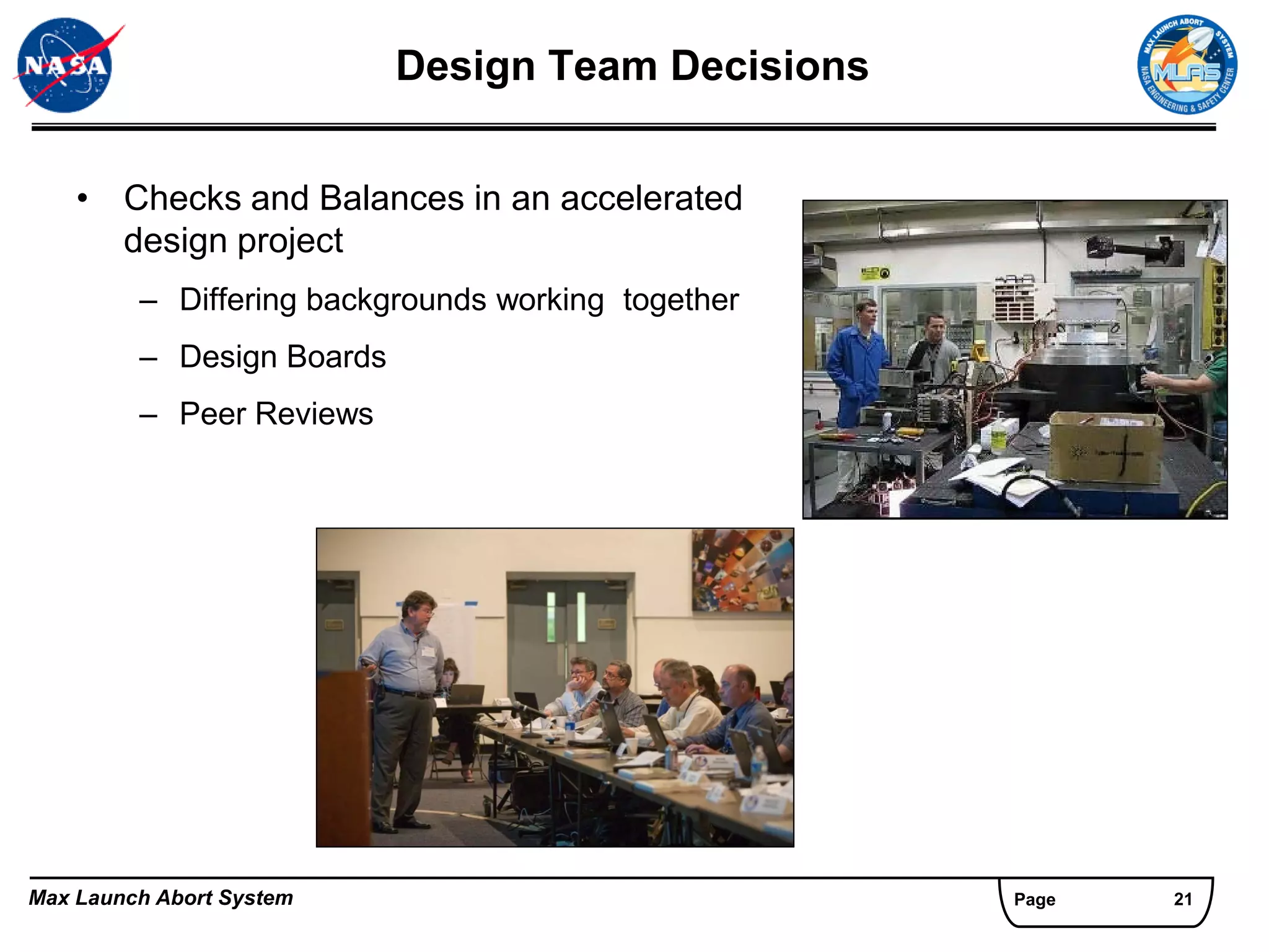Design Team Decisions


    • Checks and Balances in an accelerated
      design project
         – Differing backgrounds working together
         – Design Boards
         – Peer Reviews




Max Launch Abort System                             Page   21
 