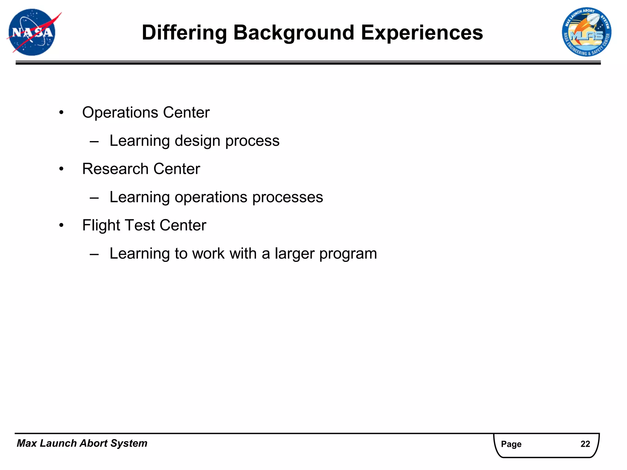 Differing Background Experiences


       •   Operations Center
            – Learning design process
       •   Research Center
            – Learning operations processes
       •   Flight Test Center
            – Learning to work with a larger program




Max Launch Abort System                                 Page   22
 