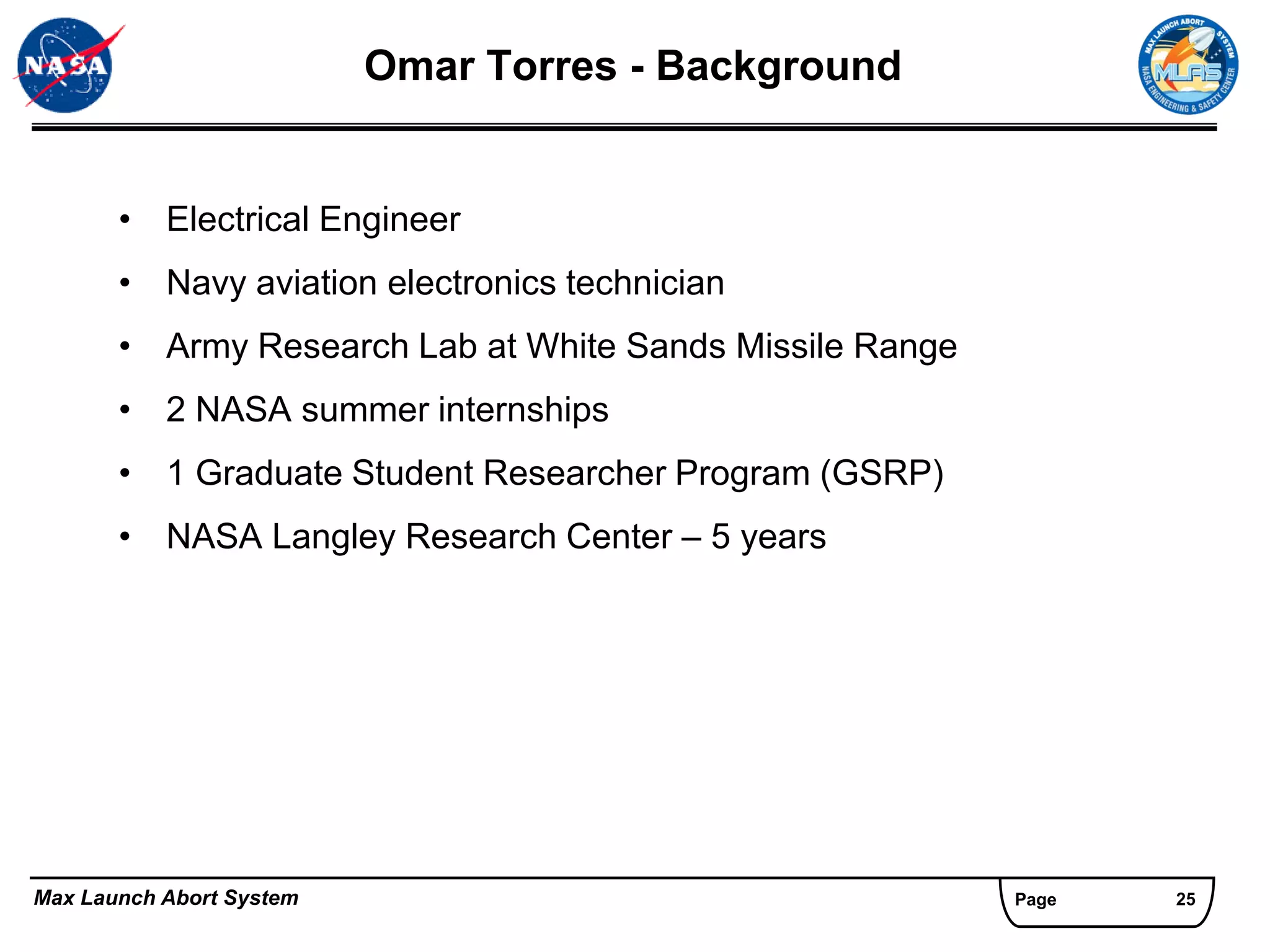 Omar Torres - Background


       • Electrical Engineer
       • Navy aviation electronics technician
       • Army Research Lab at White Sands Missile Range
       • 2 NASA summer internships
       • 1 Graduate Student Researcher Program (GSRP)
       • NASA Langley Research Center – 5 years




Max Launch Abort System                                   Page   25
 