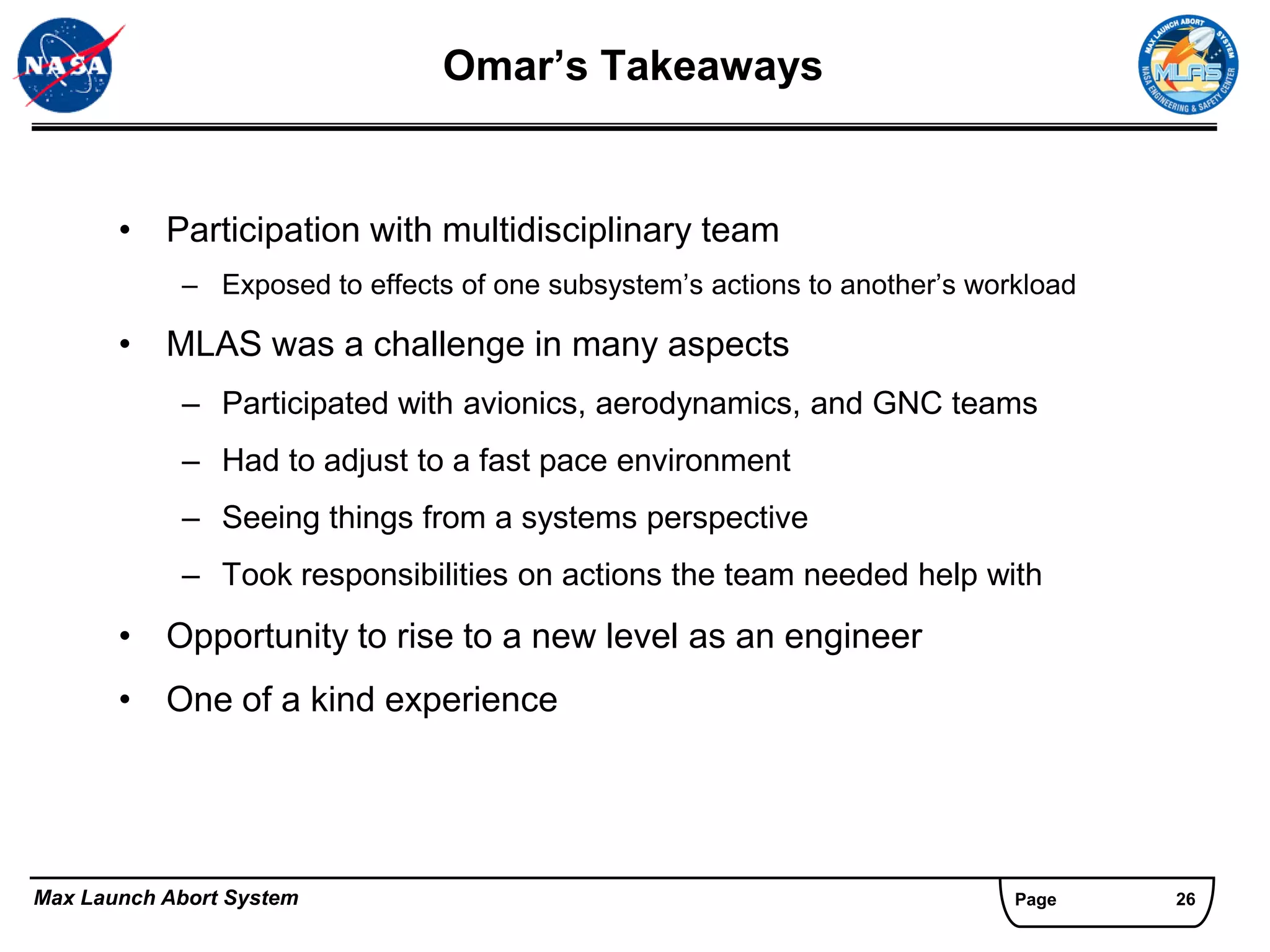 Omar’s Takeaways


       • Participation with multidisciplinary team
            – Exposed to effects of one subsystem’s actions to another’s workload

       • MLAS was a challenge in many aspects
            – Participated with avionics, aerodynamics, and GNC teams
            – Had to adjust to a fast pace environment
            – Seeing things from a systems perspective
            – Took responsibilities on actions the team needed help with
       • Opportunity to rise to a new level as an engineer
       • One of a kind experience




Max Launch Abort System                                                     Page    26
 