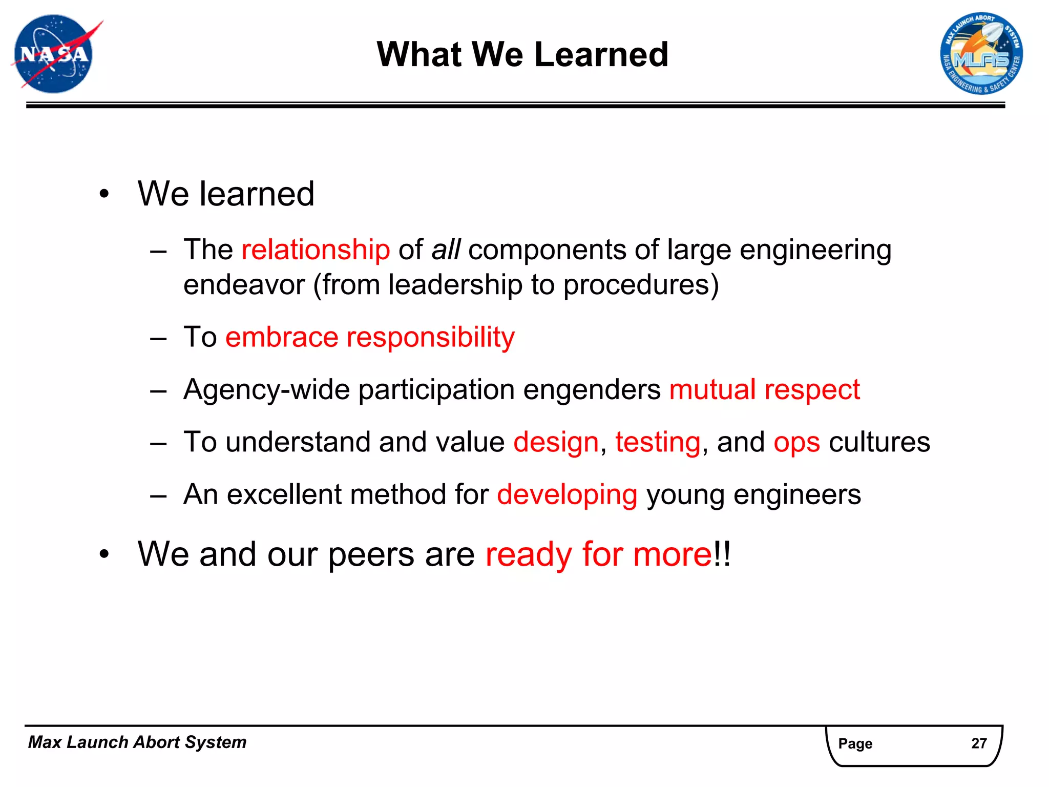 What We Learned


       • We learned
            – The relationship of all components of large engineering
              endeavor (from leadership to procedures)
            – To embrace responsibility
            – Agency-wide participation engenders mutual respect
            – To understand and value design, testing, and ops cultures
            – An excellent method for developing young engineers

       • We and our peers are ready for more!!




Max Launch Abort System                                         Page      27
 