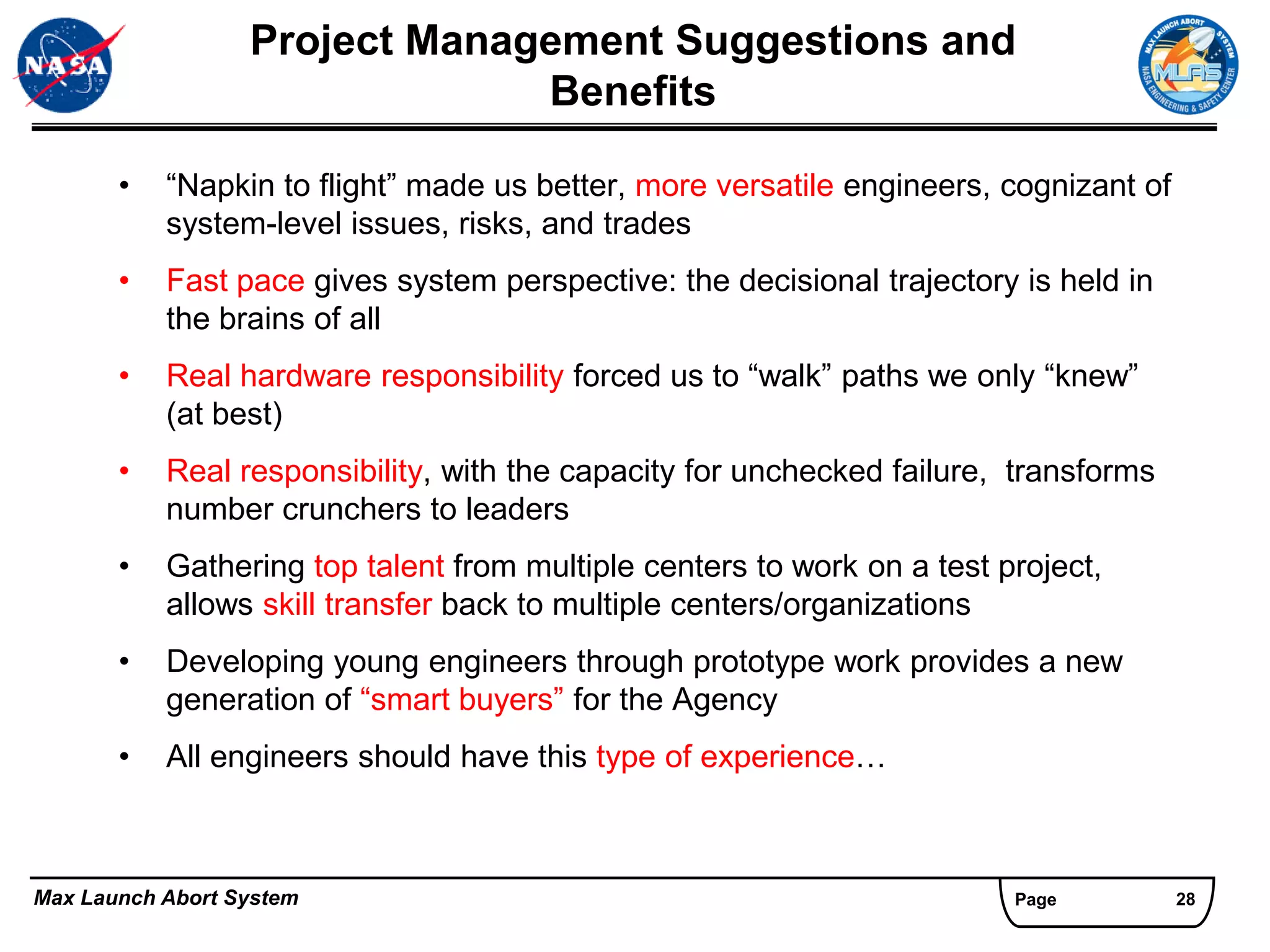 Project Management Suggestions and
                               Benefits

       •   “Napkin to flight” made us better, more versatile engineers, cognizant of
           system-level issues, risks, and trades
       •   Fast pace gives system perspective: the decisional trajectory is held in
           the brains of all
       •   Real hardware responsibility forced us to “walk” paths we only “knew”
           (at best)
       •   Real responsibility, with the capacity for unchecked failure, transforms
           number crunchers to leaders
       •   Gathering top talent from multiple centers to work on a test project,
           allows skill transfer back to multiple centers/organizations
       •   Developing young engineers through prototype work provides a new
           generation of “smart buyers” for the Agency
       •   All engineers should have this type of experience…



Max Launch Abort System                                                  Page          28
 
