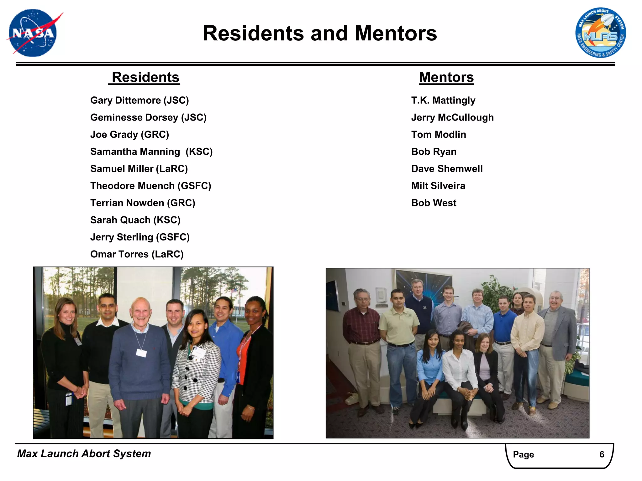 Residents and Mentors
                Residents                              Mentors
            Gary Dittemore (JSC)                      T.K. Mattingly
            Geminesse Dorsey (JSC)                    Jerry McCullough
            Joe Grady (GRC)                           Tom Modlin
            Samantha Manning (KSC)                    Bob Ryan
            Samuel Miller (LaRC)                      Dave Shemwell
            Theodore Muench (GSFC)                    Milt Silveira
            Terrian Nowden (GRC)                      Bob West
            Sarah Quach (KSC)
            Jerry Sterling (GSFC)
            Omar Torres (LaRC)




Max Launch Abort System                                                  Page   6
 