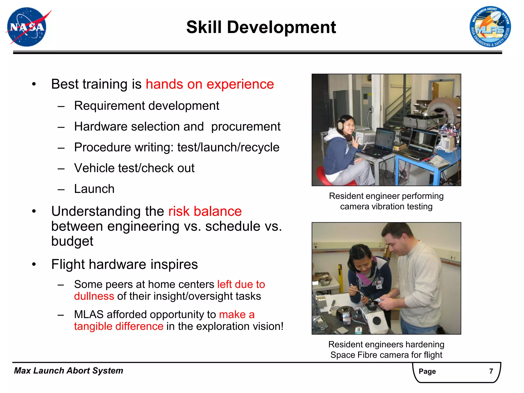 Skill Development


   •   Best training is hands on experience
         – Requirement development
         – Hardware selection and procurement
         – Procedure writing: test/launch/recycle
         – Vehicle test/check out
         – Launch                                           Resident engineer performing
                                                              camera vibration testing
   •   Understanding the risk balance
       between engineering vs. schedule vs.
       budget
   •   Flight hardware inspires
         – Some peers at home centers left due to
           dullness of their insight/oversight tasks
         – MLAS afforded opportunity to make a
           tangible difference in the exploration vision!
                                                            Resident engineers hardening
                                                            Space Fibre camera for flight
Max Launch Abort System                                                           Page      7
 