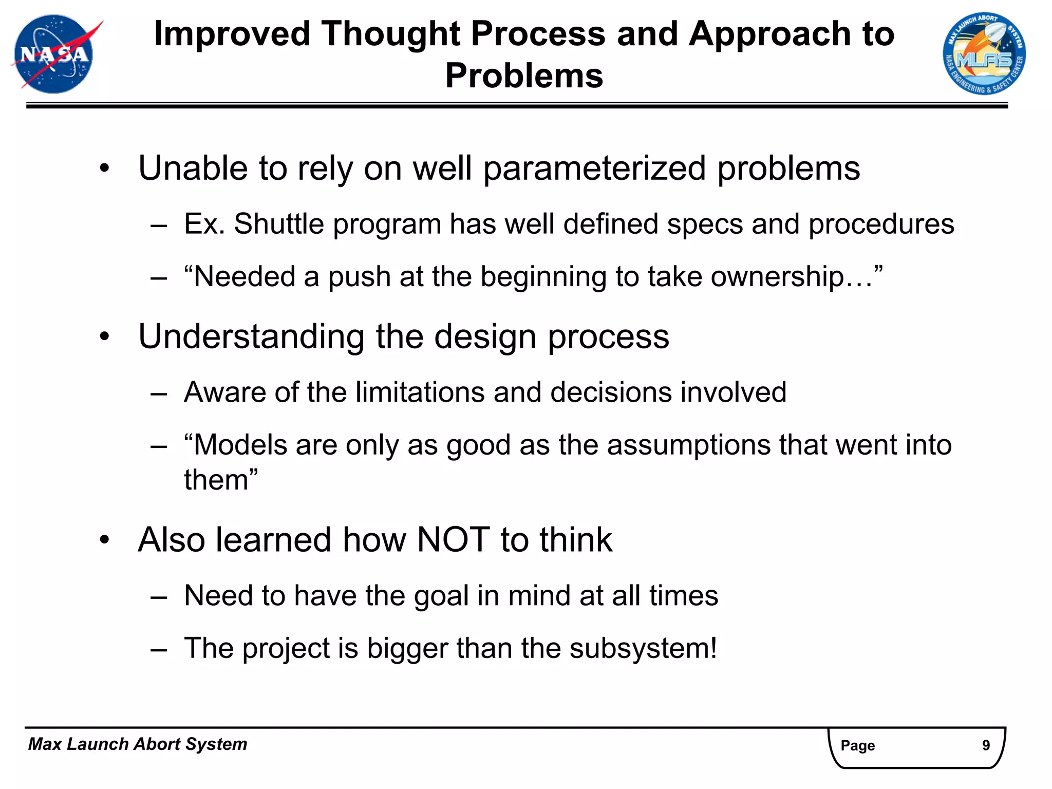 Improved Thought Process and Approach to
                            Problems

       • Unable to rely on well parameterized problems
            – Ex. Shuttle program has well defined specs and procedures
            – “Needed a push at the beginning to take ownership…”

       • Understanding the design process
            – Aware of the limitations and decisions involved
            – “Models are only as good as the assumptions that went into
              them”

       • Also learned how NOT to think
            – Need to have the goal in mind at all times
            – The project is bigger than the subsystem!


Max Launch Abort System                                         Page       9
 