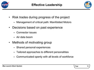 Effective Leadership


       • Risk trades during progress of the project
            – Management of critical path: Manifolded Motors

       • Decisions based on past experience
            – Connector issues
            – Air data boom

       • Methods of motivating group
            – Shared personal experiences
            – Tailored approaches to different personalities
            – Communicated openly with all levels of workforce


Max Launch Abort System                                          Page   10
 