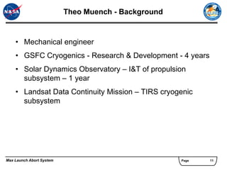 Theo Muench - Background


    • Mechanical engineer
    • GSFC Cryogenics - Research & Development - 4 years
    • Solar Dynamics Observatory – I&T of propulsion
      subsystem – 1 year
    • Landsat Data Continuity Mission – TIRS cryogenic
      subsystem




Max Launch Abort System                              Page   11
 