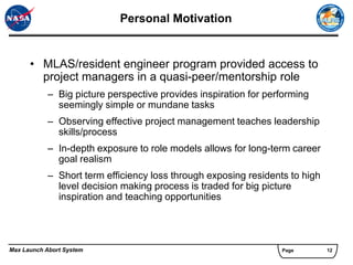 Personal Motivation


      • MLAS/resident engineer program provided access to
        project managers in a quasi-peer/mentorship role
           – Big picture perspective provides inspiration for performing
             seemingly simple or mundane tasks
           – Observing effective project management teaches leadership
             skills/process
           – In-depth exposure to role models allows for long-term career
             goal realism
           – Short term efficiency loss through exposing residents to high
             level decision making process is traded for big picture
             inspiration and teaching opportunities




Max Launch Abort System                                          Page        12
 