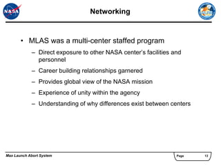 Networking


       • MLAS was a multi-center staffed program
            – Direct exposure to other NASA center’s facilities and
              personnel
            – Career building relationships garnered
            – Provides global view of the NASA mission
            – Experience of unity within the agency
            – Understanding of why differences exist between centers




Max Launch Abort System                                          Page   13
 