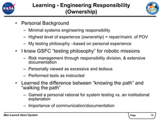 Learning - Engineering Responsibility
                               (Ownership)

       • Personal Background
             – Minimal systems engineering responsibility
             – Highest level of experience (ownership) = repair/maint. of POV
             – My testing philosophy –based on personal experience
       • I knew GSFC “testing philosophy” for robotic missions
             – Risk management through responsibility division, & extensive
               documentation
             – Personally viewed as excessive and tedious
             – Performed tests as instructed
       • Learned the difference between “knowing the path” and
         “walking the path”
             – Gained a personal rational for system testing vs. an institutional
               explanation
             – Importance of communication/documentation

Max Launch Abort System                                               Page          15
 