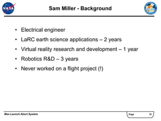 Sam Miller - Background


       • Electrical engineer
       • LaRC earth science applications – 2 years
       • Virtual reality research and development – 1 year
       • Robotics R&D – 3 years
       • Never worked on a flight project (!)




Max Launch Abort System                               Page   16
 