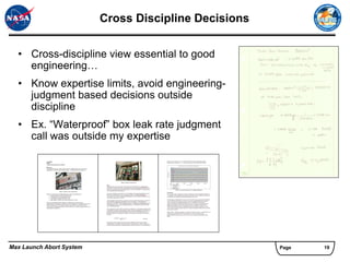 Cross Discipline Decisions


  • Cross-discipline view essential to good
    engineering…
  • Know expertise limits, avoid engineering-
    judgment based decisions outside
    discipline
  • Ex. “Waterproof” box leak rate judgment
    call was outside my expertise




Max Launch Abort System                                Page   19
 