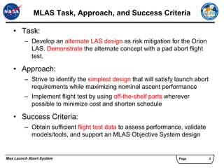 MLAS Task, Approach, and Success Criteria

   • Task:
         – Develop an alternate LAS design as risk mitigation for the Orion
           LAS. Demonstrate the alternate concept with a pad abort flight
           test.

   • Approach:
         – Strive to identify the simplest design that will satisfy launch abort
           requirements while maximizing nominal ascent performance
         – Implement flight test by using off-the-shelf parts wherever
           possible to minimize cost and shorten schedule

   • Success Criteria:
         – Obtain sufficient flight test data to assess performance, validate
           models/tools, and support an MLAS Objective System design


Max Launch Abort System                                             Page           2
 