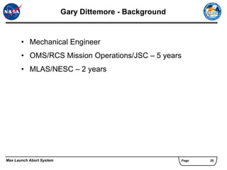 Gary Dittemore - Background


       • Mechanical Engineer
       • OMS/RCS Mission Operations/JSC – 5 years
       • MLAS/NESC – 2 years




Max Launch Abort System                                 Page   20
 