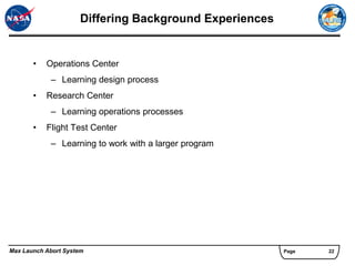 Differing Background Experiences


       •   Operations Center
            – Learning design process
       •   Research Center
            – Learning operations processes
       •   Flight Test Center
            – Learning to work with a larger program




Max Launch Abort System                                 Page   22
 