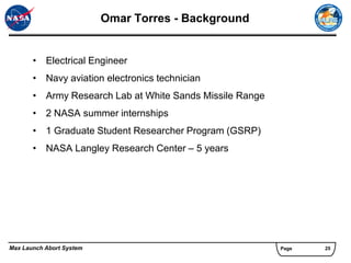 Omar Torres - Background


       • Electrical Engineer
       • Navy aviation electronics technician
       • Army Research Lab at White Sands Missile Range
       • 2 NASA summer internships
       • 1 Graduate Student Researcher Program (GSRP)
       • NASA Langley Research Center – 5 years




Max Launch Abort System                                   Page   25
 