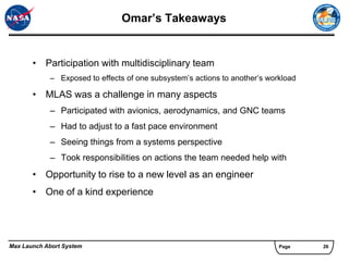 Omar’s Takeaways


       • Participation with multidisciplinary team
            – Exposed to effects of one subsystem’s actions to another’s workload

       • MLAS was a challenge in many aspects
            – Participated with avionics, aerodynamics, and GNC teams
            – Had to adjust to a fast pace environment
            – Seeing things from a systems perspective
            – Took responsibilities on actions the team needed help with
       • Opportunity to rise to a new level as an engineer
       • One of a kind experience




Max Launch Abort System                                                     Page    26
 
