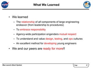 What We Learned


       • We learned
            – The relationship of all components of large engineering
              endeavor (from leadership to procedures)
            – To embrace responsibility
            – Agency-wide participation engenders mutual respect
            – To understand and value design, testing, and ops cultures
            – An excellent method for developing young engineers

       • We and our peers are ready for more!!




Max Launch Abort System                                         Page      27
 