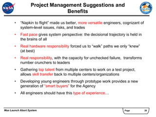 Project Management Suggestions and
                               Benefits

       •   “Napkin to flight” made us better, more versatile engineers, cognizant of
           system-level issues, risks, and trades
       •   Fast pace gives system perspective: the decisional trajectory is held in
           the brains of all
       •   Real hardware responsibility forced us to “walk” paths we only “knew”
           (at best)
       •   Real responsibility, with the capacity for unchecked failure, transforms
           number crunchers to leaders
       •   Gathering top talent from multiple centers to work on a test project,
           allows skill transfer back to multiple centers/organizations
       •   Developing young engineers through prototype work provides a new
           generation of “smart buyers” for the Agency
       •   All engineers should have this type of experience…



Max Launch Abort System                                                  Page          28
 