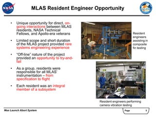 MLAS Resident Engineer Opportunity

    •   Unique opportunity for direct, on-
        going interactions between MLAS
        residents, NASA Technical
        Fellows, and Apollo-era veterans                              Resident
                                                                      engineers
    •   Limited scope and short duration                              assisting in
        of the MLAS project provided rare                             composite
        systems engineering experience                                fin testing

    •   “Off-line” nature of the project
        provided an opportunity to try-and-
        fail
    •   As a group, residents were
        responsible for all MLAS’
        instrumentation – from
        specification to flight
    •   Each resident was an integral
        member of a subsystem


                                              Resident engineers performing
                                              camera vibration testing
Max Launch Abort System                                        Page             5
 