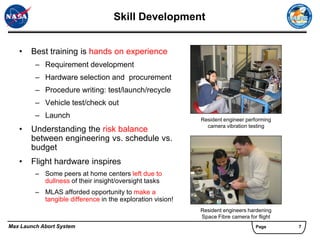Skill Development


   •   Best training is hands on experience
         – Requirement development
         – Hardware selection and procurement
         – Procedure writing: test/launch/recycle
         – Vehicle test/check out
         – Launch                                           Resident engineer performing
                                                              camera vibration testing
   •   Understanding the risk balance
       between engineering vs. schedule vs.
       budget
   •   Flight hardware inspires
         – Some peers at home centers left due to
           dullness of their insight/oversight tasks
         – MLAS afforded opportunity to make a
           tangible difference in the exploration vision!
                                                            Resident engineers hardening
                                                            Space Fibre camera for flight
Max Launch Abort System                                                           Page      7
 