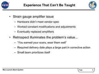 Experience That Can’t Be Taught


       • Strain gauge amplifier issue
            – Hardware didn’t meet vendor spec
            – Worked constant modifications and adjustments
            – Eventually replaced amplifiers

       • Retrospect illuminates the problem’s value...
            – “You earned your scars; wear them well”
            – Required delivery date plays a large part in corrective action
            – Small team prioritizes itself




Max Launch Abort System                                           Page         8
 