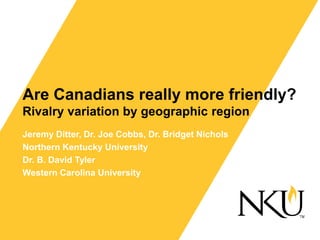 Are Canadians really more friendly?
Rivalry variation by geographic region
Jeremy Ditter, Dr. Joe Cobbs, Dr. Bridget Nichols
Northern Kentucky University
Dr. B. David Tyler
Western Carolina University
 