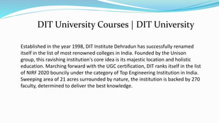 Established in the year 1998, DIT Institute Dehradun has successfully renamed
itself in the list of most renowned colleges in India. Founded by the Unison
group, this ravishing institution's core idea is its majestic location and holistic
education. Marching forward with the UGC certification, DIT ranks itself in the list
of NIRF 2020 bouncily under the category of Top Engineering Institution in India.
Sweeping area of 21 acres surrounded by nature, the institution is backed by 270
faculty, determined to deliver the best knowledge.
DIT University Courses | DIT University
 