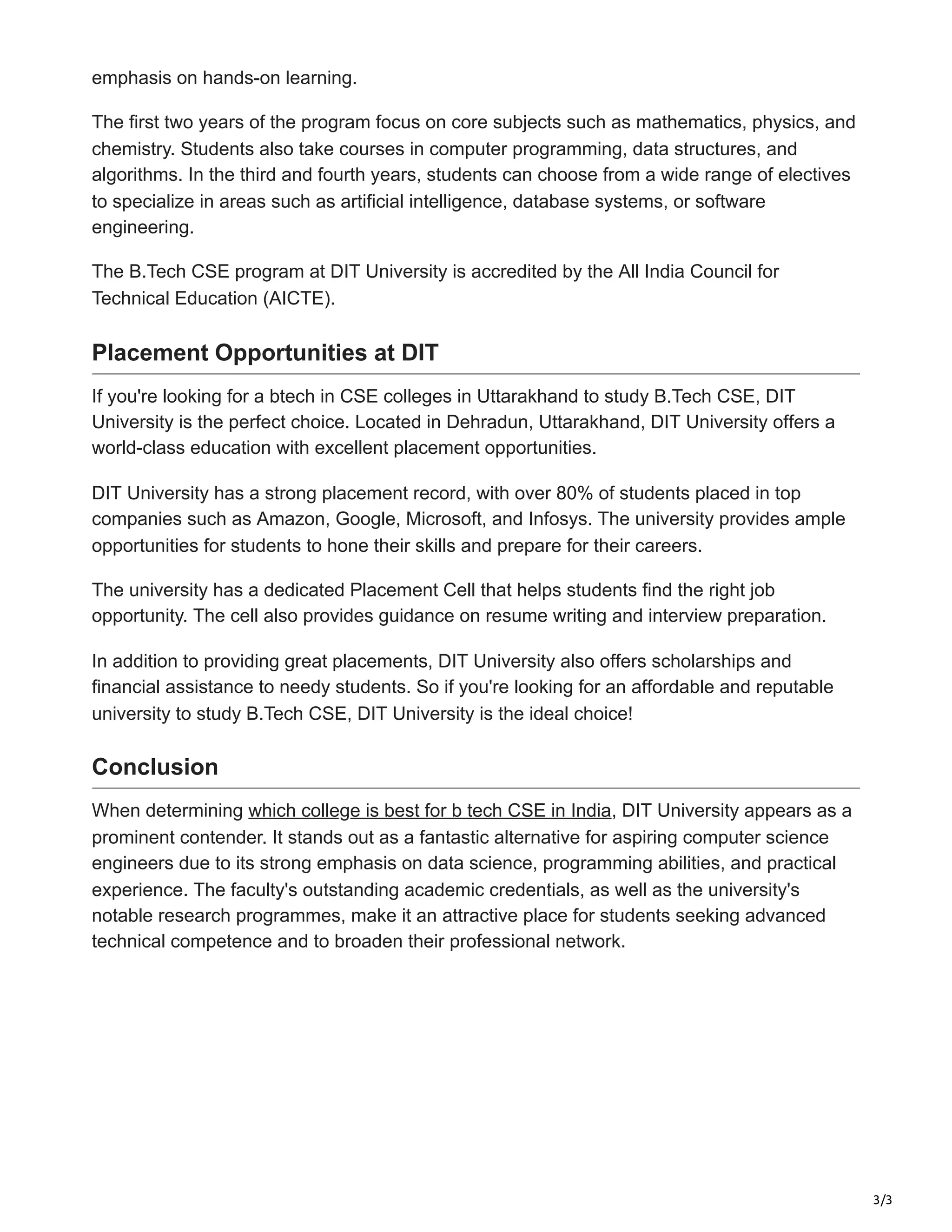 3/3
emphasis on hands-on learning.
The first two years of the program focus on core subjects such as mathematics, physics, and
chemistry. Students also take courses in computer programming, data structures, and
algorithms. In the third and fourth years, students can choose from a wide range of electives
to specialize in areas such as artificial intelligence, database systems, or software
engineering.
The B.Tech CSE program at DIT University is accredited by the All India Council for
Technical Education (AICTE).
Placement Opportunities at DIT
If you're looking for a btech in CSE colleges in Uttarakhand to study B.Tech CSE, DIT
University is the perfect choice. Located in Dehradun, Uttarakhand, DIT University offers a
world-class education with excellent placement opportunities.
DIT University has a strong placement record, with over 80% of students placed in top
companies such as Amazon, Google, Microsoft, and Infosys. The university provides ample
opportunities for students to hone their skills and prepare for their careers.
The university has a dedicated Placement Cell that helps students find the right job
opportunity. The cell also provides guidance on resume writing and interview preparation.
In addition to providing great placements, DIT University also offers scholarships and
financial assistance to needy students. So if you're looking for an affordable and reputable
university to study B.Tech CSE, DIT University is the ideal choice!
Conclusion
When determining which college is best for b tech CSE in India, DIT University appears as a
prominent contender. It stands out as a fantastic alternative for aspiring computer science
engineers due to its strong emphasis on data science, programming abilities, and practical
experience. The faculty's outstanding academic credentials, as well as the university's
notable research programmes, make it an attractive place for students seeking advanced
technical competence and to broaden their professional network.
 