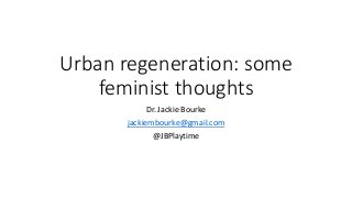 Urban regeneration: some
feminist thoughts
Dr. Jackie Bourke
jackiembourke@gmail.com
@JBPlaytime
 