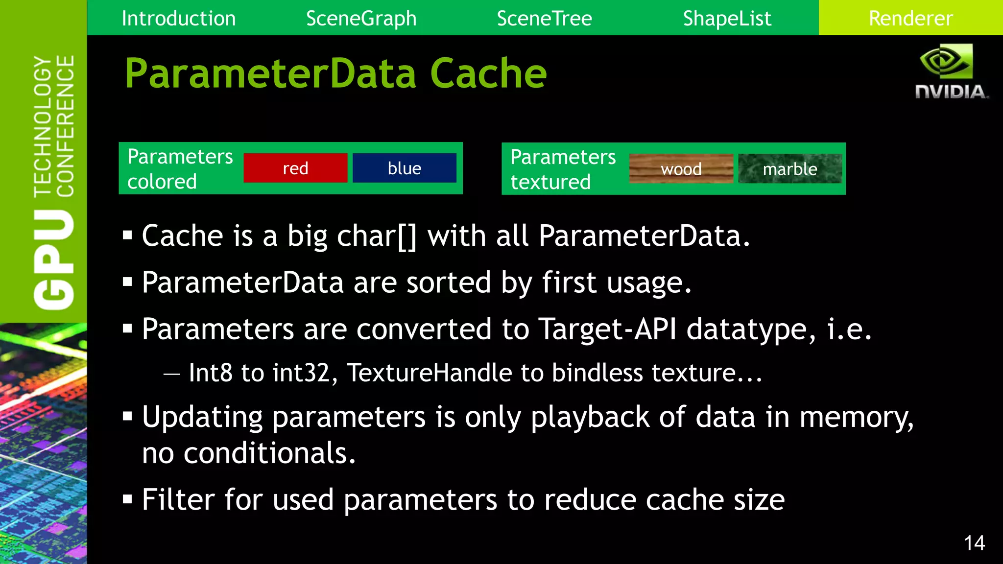 14
ParameterData Cache
 Cache is a big char[] with all ParameterData.
 ParameterData are sorted by first usage.
 Parameters are converted to Target-API datatype, i.e.
— Int8 to int32, TextureHandle to bindless texture...
 Updating parameters is only playback of data in memory,
no conditionals.
 Filter for used parameters to reduce cache size
Parameters
colored
red blue
Parameters
textured
wood marble
Introduction SceneGraph SceneTree ShapeList Renderer
 