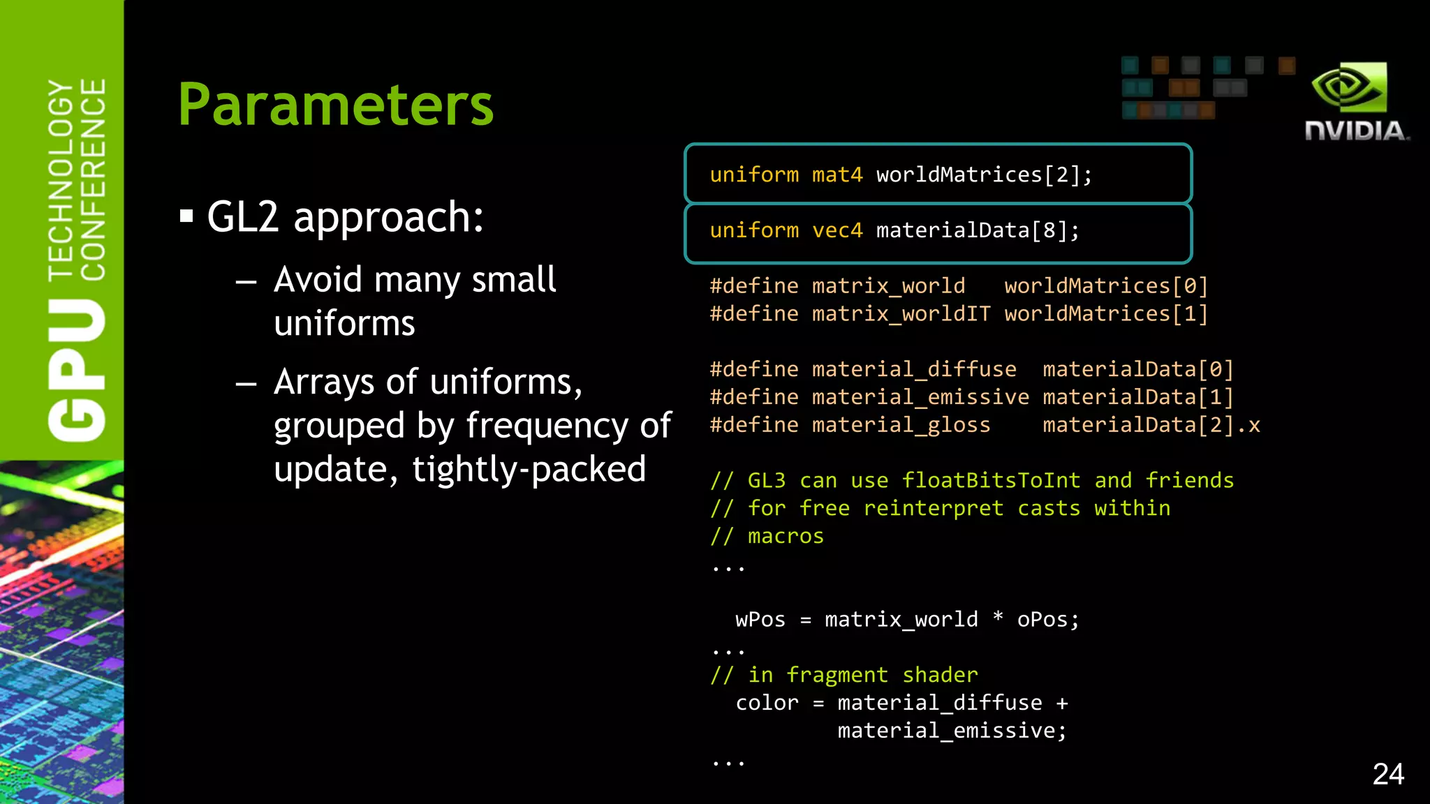 24
 GL2 approach:
– Avoid many small
uniforms
– Arrays of uniforms,
grouped by frequency of
update, tightly-packed
Parameters
uniform mat4 worldMatrices[2];
uniform vec4 materialData[8];
#define matrix_world worldMatrices[0]
#define matrix_worldIT worldMatrices[1]
#define material_diffuse materialData[0]
#define material_emissive materialData[1]
#define material_gloss materialData[2].x
// GL3 can use floatBitsToInt and friends
// for free reinterpret casts within
// macros
...
wPos = matrix_world * oPos;
...
// in fragment shader
color = material_diffuse +
material_emissive;
...
 