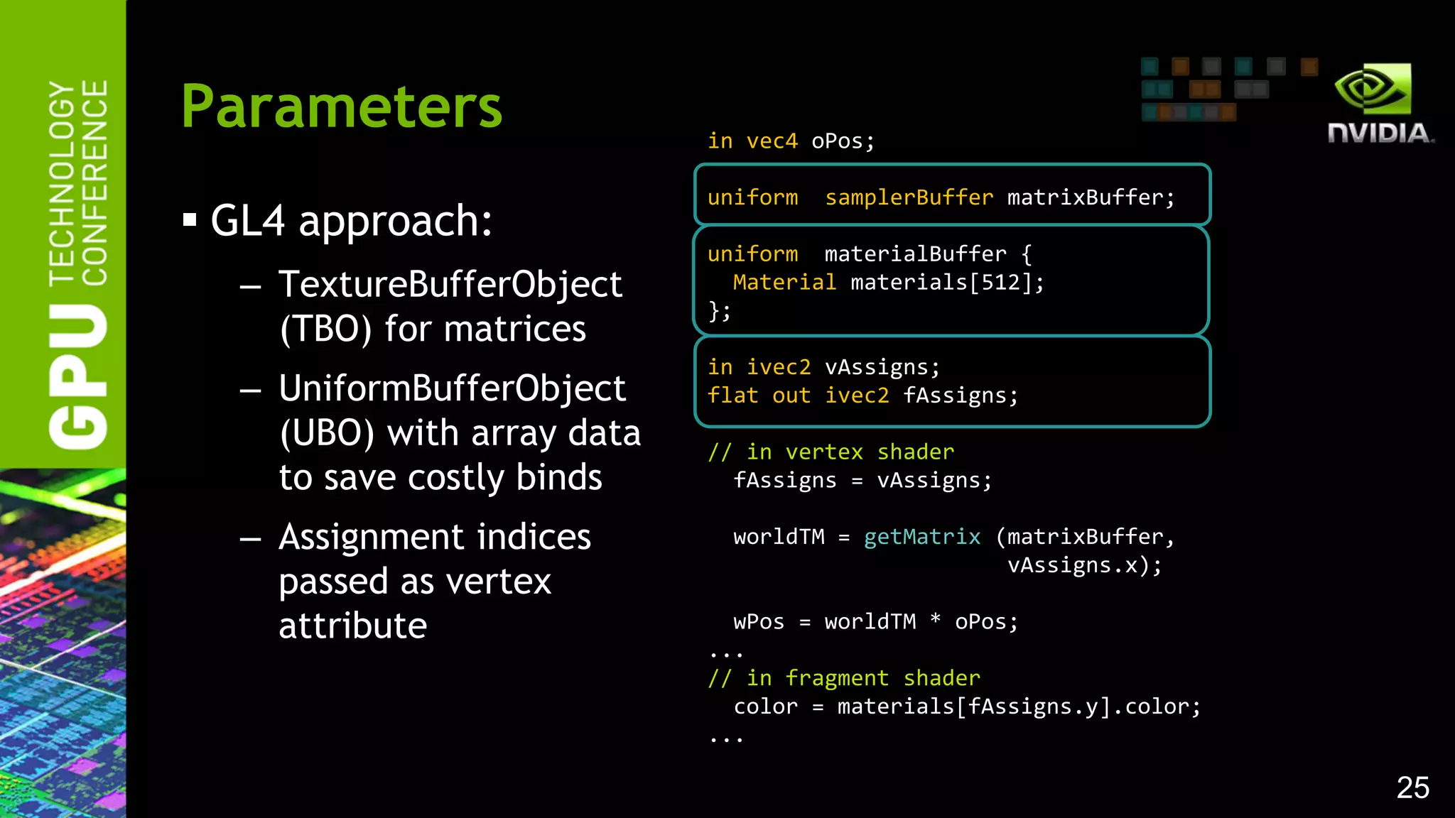 25
 GL4 approach:
– TextureBufferObject
(TBO) for matrices
– UniformBufferObject
(UBO) with array data
to save costly binds
– Assignment indices
passed as vertex
attribute
Parameters in vec4 oPos;
uniform samplerBuffer matrixBuffer;
uniform materialBuffer {
Material materials[512];
};
in ivec2 vAssigns;
flat out ivec2 fAssigns;
// in vertex shader
fAssigns = vAssigns;
worldTM = getMatrix (matrixBuffer,
vAssigns.x);
wPos = worldTM * oPos;
...
// in fragment shader
color = materials[fAssigns.y].color;
...
 