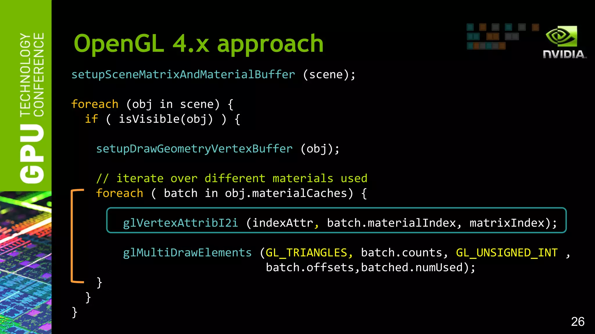 26
setupSceneMatrixAndMaterialBuffer (scene);
foreach (obj in scene) {
if ( isVisible(obj) ) {
setupDrawGeometryVertexBuffer (obj);
// iterate over different materials used
foreach ( batch in obj.materialCaches) {
glVertexAttribI2i (indexAttr, batch.materialIndex, matrixIndex);
glMultiDrawElements (GL_TRIANGLES, batch.counts, GL_UNSIGNED_INT ,
batch.offsets,batched.numUsed);
}
}
}
OpenGL 4.x approach
 