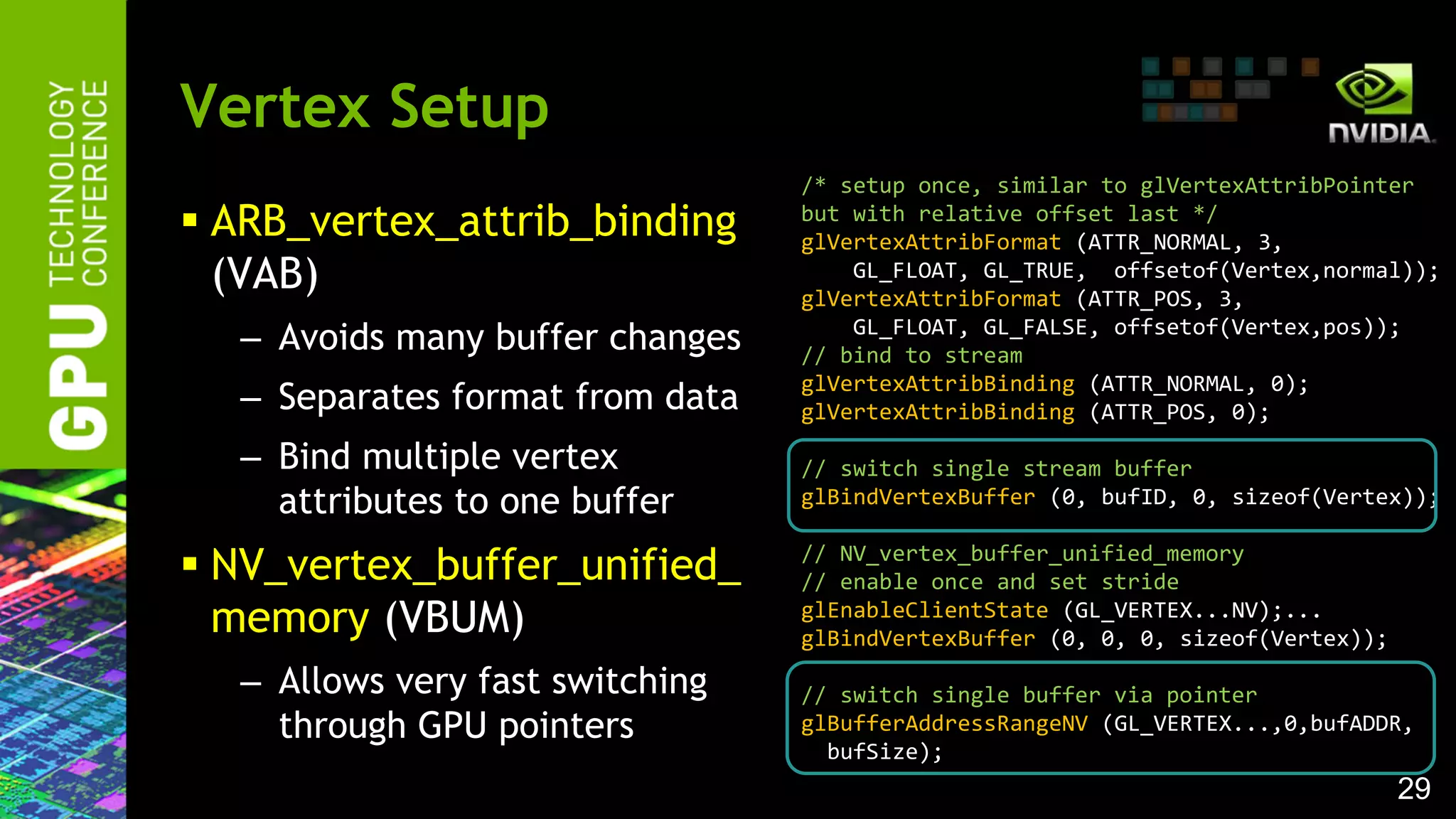 29
 ARB_vertex_attrib_binding
(VAB)
– Avoids many buffer changes
– Separates format from data
– Bind multiple vertex
attributes to one buffer
 NV_vertex_buffer_unified_
memory (VBUM)
– Allows very fast switching
through GPU pointers
Vertex Setup
/* setup once, similar to glVertexAttribPointer
but with relative offset last */
glVertexAttribFormat (ATTR_NORMAL, 3,
GL_FLOAT, GL_TRUE, offsetof(Vertex,normal));
glVertexAttribFormat (ATTR_POS, 3,
GL_FLOAT, GL_FALSE, offsetof(Vertex,pos));
// bind to stream
glVertexAttribBinding (ATTR_NORMAL, 0);
glVertexAttribBinding (ATTR_POS, 0);
// switch single stream buffer
glBindVertexBuffer (0, bufID, 0, sizeof(Vertex));
// NV_vertex_buffer_unified_memory
// enable once and set stride
glEnableClientState (GL_VERTEX...NV);...
glBindVertexBuffer (0, 0, 0, sizeof(Vertex));
// switch single buffer via pointer
glBufferAddressRangeNV (GL_VERTEX...,0,bufADDR,
bufSize);
 