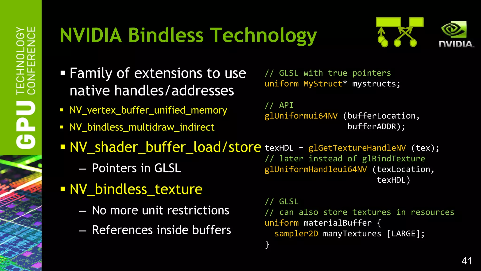 41
 Family of extensions to use
native handles/addresses
 NV_vertex_buffer_unified_memory
 NV_bindless_multidraw_indirect
 NV_shader_buffer_load/store
– Pointers in GLSL
 NV_bindless_texture
– No more unit restrictions
– References inside buffers
NVIDIA Bindless Technology
// GLSL with true pointers
uniform MyStruct* mystructs;
// API
glUniformui64NV (bufferLocation,
bufferADDR);
texHDL = glGetTextureHandleNV (tex);
// later instead of glBindTexture
glUniformHandleui64NV (texLocation,
texHDL)
// GLSL
// can also store textures in resources
uniform materialBuffer {
sampler2D manyTextures [LARGE];
}
 
