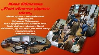 Жива бібліотека
,,Різні обличчя рідного
міста,,
Цікава зустріч з миколаївською
художницею
Світланою Чебановою,
яка є оформлювачем багатьох книг.
Захід відбувся у форматі Живої
бібліотеки, під час нього діти мали змогу
познайомитися з
,,живими книгами,,
 