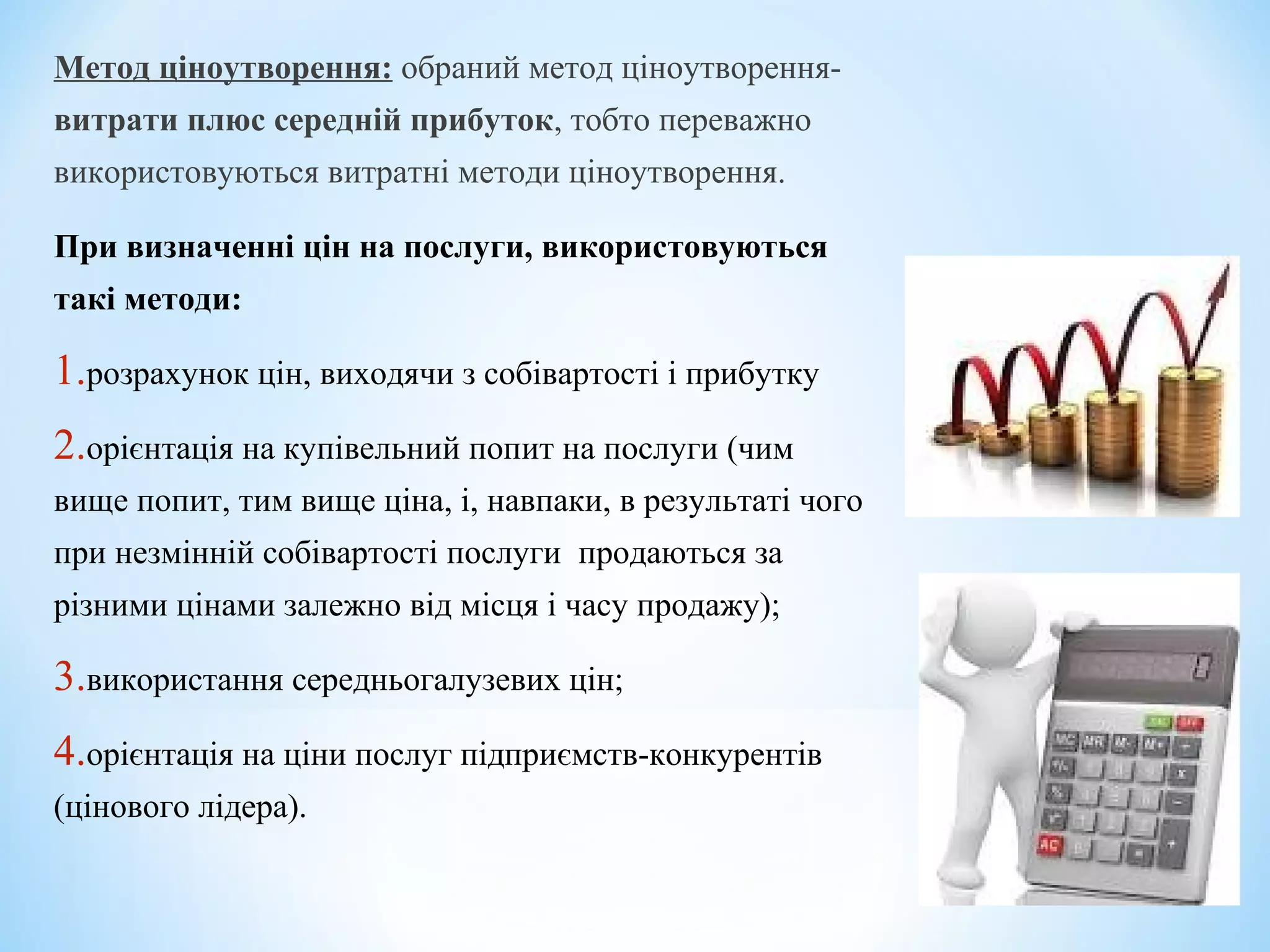 Метод ціноутворення: обраний метод ціноутворення-
витрати плюс середній прибуток, тобто переважно
використовуються витратні методи ціноутворення.
При визначенні цін на послуги, використовуються
такі методи:
1.розрахунок цін, виходячи з собівартості і прибутку
2.орієнтація на купівельний попит на послуги (чим
вище попит, тим вище ціна, і, навпаки, в результаті чого
при незмінній собівартості послуги продаються за
різними цінами залежно від місця і часу продажу);
3.використання середньогалузевих цін;
4.орієнтація на ціни послуг підприємств-конкурентів
(цінового лідера).
 