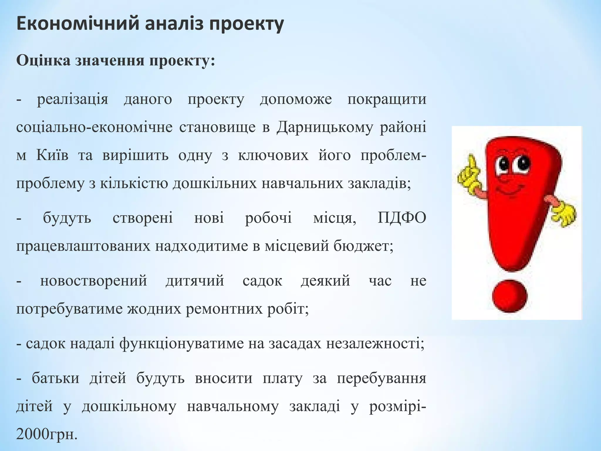Економічний аналіз проекту 
Оцінка значення проекту:
- реалізація даного проекту допоможе покращити
соціально-економічне становище в Дарницькому районі
м Київ та вирішить одну з ключових його проблем-
проблему з кількістю дошкільних навчальних закладів;
- будуть створені нові робочі місця, ПДФО
працевлаштованих надходитиме в місцевий бюджет;
- новостворений дитячий садок деякий час не
потребуватиме жодних ремонтних робіт;
- садок надалі функціонуватиме на засадах незалежності;
- батьки дітей будуть вносити плату за перебування
дітей у дошкільному навчальному закладі у розмірі-
2000грн.
 