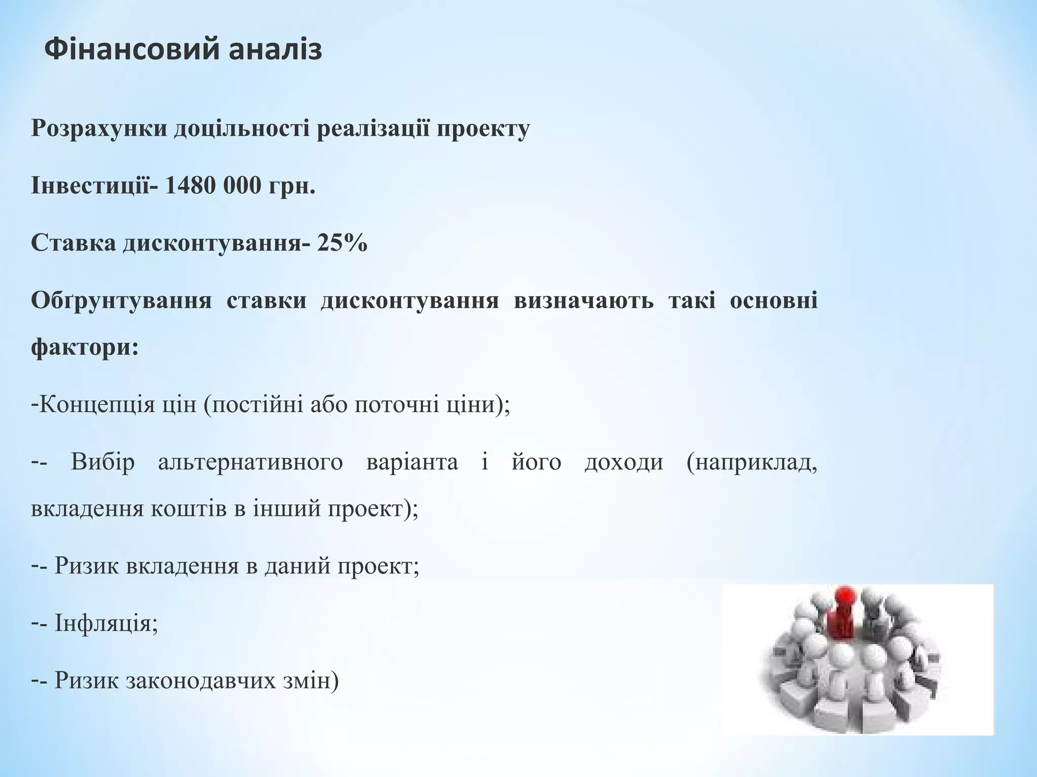 Фінансовий аналіз
Розрахунки доцільності реалізації проекту
Інвестиції- 1480 000 грн.
Ставка дисконтування- 25%
Обґрунтування ставки дисконтування визначають такі основні
фактори:
-Концепція цін (постійні або поточні ціни);
-- Вибір альтернативного варіанта і його доходи (наприклад,
вкладення коштів в інший проект);
-- Ризик вкладення в даний проект;
-- Інфляція;
-- Ризик законодавчих змін)
 